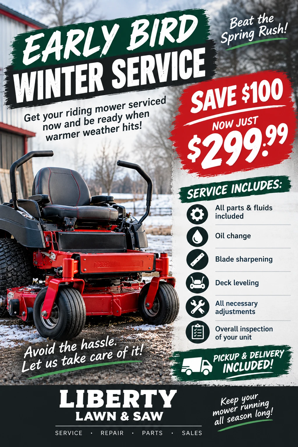 Early Bird Winter Service flyer from Liberty Lawn & Saw: save $100, now just $299.99. Service includes all parts and fluids, an oil change, blade sharpening, deck leveling, all necessary adjustments and an overall inspection of your unit. Pickup and delivery included.
